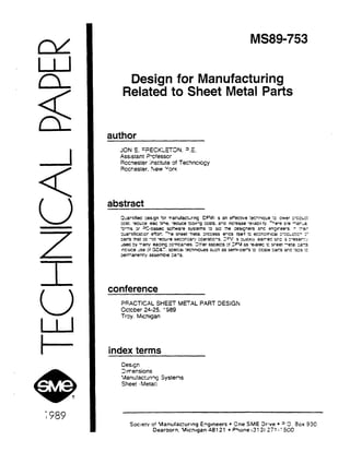 MS899753 
Design for Manufacturing 
Related to Sheet Metal Parts 
author 
JON E. =F;Et;i( LE’SN. =.E. 
.Ass;s~ant ?ciesscr 
Rccnester ksthte of TecWcicsy 
3xkes:er. %ew “0r< 
abstract 
conference 
B!?ACTiCAL SHEET METAL PART DESiGi% 
.Cc:cber 24-25. t 989 
Trq. Michigan 
index terms 
Cesq 
3:trensims 
‘Aarxfaczn~~ Systefls 
Sheer . Metal; 
Soc:etv oi Manuiacrurlng Engineers l Sne .S,ME 3rwe l 3 3. -3cx szc 
Dearborn. Mhtgan a81 21 l PClone (2: 3; 277 -: 502 
 