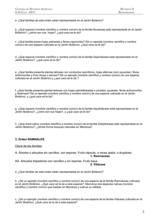 CÁTEDRA DE BOTÁNICA AGRÍCOLA                                                             BOTÁNICA II
U.N.CUYO 2011                                                                           BIODIVERSIDAD

a. ¿Qué familias de este orden están representadas en el Jardín Botánico?


b. ¿Qué especie (nombre científico y nombre común) de la familia Buxáceas está representada en el Jardín
Botánico?, ¿cómo son sus hojas?, ¿qué usos se le da?


c. ¿Qué familia posee hojas palmadas y flores cigomorfas? Dá un ejemplo (nombre científico y nombre
común) de una especie cultivada en el Jardín Botánico. ¿Qué usos se le da?



d. ¿Qué especie (nombre científico y nombre común) de la familia Sapindáceas está representada en el
Jardín Botánico?, ¿qué usos se le da?



e. ¿Qué familia presenta plantas leñosas con conductos resiníferos, hojas alternas (raro opuestas), flores
actinomorfas y fruto drupa o sámara? Dá un ejemplo (nombre científico y nombre común) de una especie
cultivada en el Jardín Botánico y ¿qué usos se le da ?



f. ¿Qué familia presenta plantas leñosas con hojas palmatilobadas o pinadas, opuestas, flores actinomorfas
y disámara? Dá un ejemplo (nombre científico y nombre común) de una especie cultivada en el Jardín
Botánico, y ¿qué usos se le da?



g. ¿Qué especie (nombre científico y nombre común) de la familia Aquifoliáceas está representada en el
Jardín Botánico?, ¿cómo son sus hojas?, y ¿qué usos se le da?



h. ¿Qué árbol nativo (nombre científico y nombre común) de la familia Celastráceas está representada en el
Jardín Botánico?, ¿dónde forma bosques naturales en Mendoza?



3. Orden RAMNALES

Clave de las familias

A. Árboles o arbustos sin zarcillos, con espinas. Fruto cápsula, a veces alada, o drupáceo.
                                                           1. Ramnáceas
AA. Arbustos trepadores con zarcillos y sin espinas. Fruto baya.
                                                          2. Vitáceas

a. ¿Qué familias de este orden están representadas en el Jardín Botánico?


b. ¿Dá un ejemplo (nombre científico y nombre común) de una especie de la familia Ramnáceas cultivada
en el Jardín Botánico. ¿Qué usos se le da a esta especie?. Menciona dos especies nativas (nombre
científico y nombre común) que habitan en Mendoza y cuál es su utilidad.



c. ¿Dá un ejemplo (nombre científico y nombre común) de una especie de la familia Vitáceas cultivada en el
Jardín Botánico. ¿Qué usos se le da a esta especie?


                                                                                                             5
 