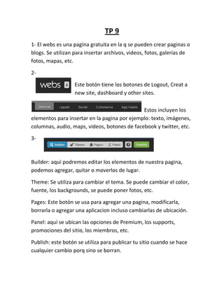TP 9
1- El webs es una pagina gratuita en la q se pueden crear paginas o
blogs. Se utilizan para insertar archivos, videos, fotos, galerías de
fotos, mapas, etc.

2-

                  Este botón tiene los botones de Logout, Creat a
                  new site, dashboard y other sites.

                                              Estos incluyen los
elementos para insertar en la pagina por ejemplo: texto, imágenes,
columnas, audio, maps, videos, botones de facebook y twitter, etc.

3-



Builder: aquí podremos editar los elementos de nuestra pagina,
podemos agregar, quitar o moverlos de lugar.

Theme: Se utiliza para cambiar el tema. Se puede cambiar el color,
fuente, los backgrounds, se puede poner fotos, etc.

Pages: Este botón se usa para agregar una pagina, modificarla,
borrarla o agregar una aplicacion incluso cambiarlas de ubicación.

Panel: aquí se ubican las opciones de Premium, los supports,
promociones del sitio, los miembros, etc.

Publish: este botón se utiliza para publicar tu sitio cuando se hace
cualquier cambio porq sino se borran.
 