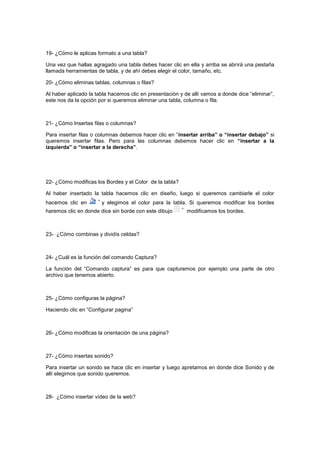 19- ¿Cómo le aplicas formato a una tabla?

Una vez que hallas agragado una tabla debes hacer clic en ella y arriba se abrirá una pestaña
llamada herramientas de tabla, y de ahí debes elegir el color, tamaño, etc.

20- ¿Cómo eliminas tablas, columnas o filas?

Al haber aplicado la tabla hacemos clic en presentación y de allí vamos a donde dice “eliminar”,
este nos da la opción por si queremos eliminar una tabla, columna o fila.



21- ¿Cómo Insertas filas o columnas?

Para insertar filas o columnas debemos hacer clic en “insertar arriba” o “insertar debajo” si
queremos insertar filas. Pero para las columnas debemos hacer clic en “insertar a la
izquierda” o “insertar a la derecha”.




22- ¿Cómo modificas los Bordes y el Color de la tabla?

Al haber insertado la tabla hacemos clic en diseño, luego si queremos cambiarle el color
hacemos clic en        y elegimos el color para la tabla. Si queremos modificar los bordes
haremos clic en donde dice sin borde con este dibujo       modificamos los bordes.



23- ¿Cómo combinas y dividís celdas?



24- ¿Cuál es la función del comando Captura?

La función del “Comando captura” es para que capturemos por ejemplo una parte de otro
archivo que tenemos abierto.



25- ¿Cómo configuras la página?

Haciendo clic en “Configurar pagina”



26- ¿Cómo modificas la orientación de una página?



27- ¿Cómo insertas sonido?

Para insertar un sonido se hace clic en insertar y luego apretamos en donde dice Sonido y de
allí elegimos que sonido queremos.



28- ¿Cómo insertar vídeo de la web?
 