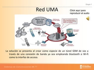 Red UMA La solución se presenta al crear como especie de un túnel GSM de voz a través de una conexión de banda ya sea empleando bluetooth o Wi-fi como la interfaz de acceso. Click aquí para reproducir el audio 