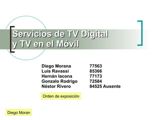 Servicios de TV Digital
  y TV en el Móvil

              Diego Morana          77563
              Luís Ravassi          85366
              Hernán Iacona         77173
              Gonzalo Rodrigo       72584
              Néstor Rivero         84525 Ausente

              Orden de exposición



Diego Moran
 