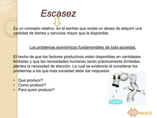 Escasez
Es un concepto relativo, en el sentido que existe un deseo de adquirir una
cantidad de bienes y servicios mayor que la disponible.


         Los problemas económicos fundamentales de toda sociedad.

El hecho de que los factores productivos estén disponibles en cantidades
limitadas y que las necesidades humanas serán prácticamente ilimitadas
plantea la necesidad de elección. La cual se evidencie al considerar los
problemas a los que toda sociedad debe dar respuesta:

• Que producir?
• Como producir?
• Para quien producir?




                                                                        INDICE
 