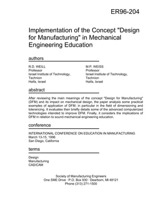 Implementation of the Concept "Design 
for Manufacturing" in Mechanical 
Engineering Education 
authors 
R.D. WEILL M.P. WEISS 
Professor Professor 
Israel Institute of Technology, Israel Institute of Technology, 
Technion Technion 
Haifa, Israel Haifa, Israel 
abstract 
After reviewing the main meanings of the concept "Design for Manufacturing" 
(DFM) and its impact on mechanical design, the paper analysis some practical 
examples of application of DFM, in particular in the field of dimensioning and 
tolerancing. It evaluates then briefly details some of the advanced computerized 
technologies intended to improve DFM. Finally, it considers the implications of 
DFM in relation to sound mechanical engineering education. 
conference 
INTERNATIONAL CONFERENCE ON EDUCATION IN MANUFACTURING 
March 13-15, 1996 
San Diego, California 
terms 
Design 
Manufacturing 
CAD/CAM 
Society of Manufacturing Engineers 
One SME Drive · P.O. Box 930 · Dearborn, Ml 48121 
Phone (313) 271-1500 
ER96-204 
 