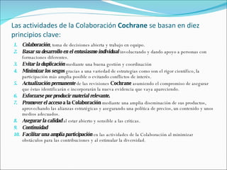 Las actividades de la Colaboración  Cochrane  se basan en diez principios clave: Colaboración , toma de decisiones abierta y trabajo en equipo.   Basar su desarrollo en el entusiasmo individual  involucrando y dando apoyo a personas con formaciones diferentes.  Evitar la duplicación  mediante una buena gestión y coordinación Minimizar los sesgos  gracias a una variedad de estrategias como son el rigor científico, la participación más amplia posible o evitando conflictos de interés.  Actualización permanente  de las revisiones  Cochrane  asumiendo el compromiso de asegurar que éstas identificarán e incorporarán la nueva evidencia que vaya apareciendo.  Esforzarse por producir material relevante .   Promover el acceso  a la Colaboración  mediante una amplia diseminación de sus productos, aprovechando las alianzas estratégicas y asegurando una política de precios, un contenido y unos medios adecuados. Asegurar   la calidad  al estar abierto y sensible a las críticas. Continuidad Facilitar una amplia participación   en las actividades de la Colaboración al minimizar obstáculos para las contribuciones y al estimular la diversidad.  