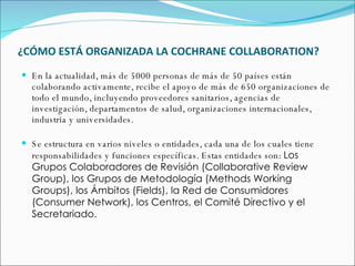 ¿CÓMO ESTÁ ORGANIZADA LA COCHRANE COLLABORATION? En la actualidad, más de 5000 personas de más de 50 países están colaborando activamente, recibe el apoyo de más de 650 organizaciones de todo el mundo, incluyendo proveedores sanitarios, agencias de investigación, departamentos de salud, organizaciones internacionales, industria y universidades. Se estructura en varios niveles o entidades, cada una de los cuales tiene responsabilidades y funciones específicas. Estas entidades son:  Los Grupos Colaboradores de Revisión (Collaborative Review Group), los Grupos de Metodología (Methods Working Groups), los Ámbitos (Fields), la Red de Consumidores (Consumer Network), los Centros, el Comité Directivo y el Secretariado.  