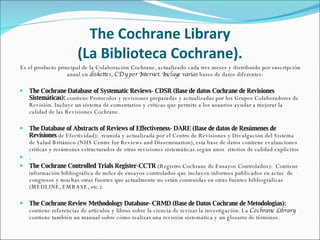 The Cochrane Library (La Biblioteca Cochrane). Es el producto principal de la Colaboración Cochrane, actualizado cada tres meses y distribuido por suscripción anual en  diskettes, CD y por Internet. Incluye varias  bases de datos diferentes: The Cochrane Database of Systematic Reviews-  CDSR (Base de datos Cochrane de Revisiones Sistemáticas):  contiene Protocolos y revisiones preparadas y actualizadas por los Grupos Colaboradores de Revisión. Incluye un sistema de comentarios y críticas que permite a los usuarios ayudar a mejorar la calidad de las Revisiones Cochrane. The Database of Abstracts of Reviews of Effectiveness-  DARE (Base de datos de Resúmenes de Revisiones  de Efectividad):  reunida y actualizada por el Centro de Revisiones y Divulgación del Sistema de  Salud Británico (NHS Centre for Reviews and Dissemination),  esta base de datos contiene evaluaciones críticas y resúmenes estructurados de otras revisiones sistemáticas según unos  riterios de calidad explícitos . The Cochrane Controlled Trials Register-CCTR  (Registro Cochrane de Ensayos Controlados):  Contiene información bibliográfica de miles de ensayos controlados que incluyen informes publicados en actas  de congresos y muchas otras fuentes que actualmente no están contenidas en otras fuentes bibliográficas (MEDLINE, EMBASE, etc.). The Cochrane Review Methodology Database-  CRMD (Base de Datos Cochrane de Metodologías):  contiene referencias de artículos y libros sobre la ciencia de revisar la investigación. La  Cochrane Library  contiene también un manual sobre cómo realizar una revisión sistemática y un glosario de términos. 