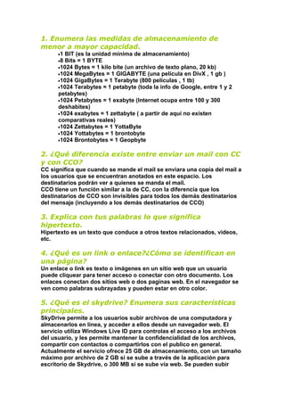 1. Enumera las medidas de almacenamiento de
menor a mayor capacidad.
      •1BIT (es la unidad minima de almacenamiento)
      •8Bits = 1 BYTE
      •1024 Bytes = 1 kilo bite (un archivo de texto plano, 20 kb)
      •1024 MegaBytes = 1 GIGABYTE (una película en DivX , 1 gb )
      •1024 GigaBytes = 1 Terabyte (800 películas , 1 tb)
      •1024 Terabytes = 1 petabyte (toda la info de Google, entre 1 y 2
      petabytes)
      •1024 Petabytes = 1 exabyte (Internet ocupa entre 100 y 300
      deshabites)
      •1024 exabytes = 1 zettabyte ( a partir de aquí no existen
      comparativas reales)
      •1024 Zettabytes = 1 YottaByte
      •1024 Yottabytes = 1 brontobyte
      •1024 Brontobytes = 1 Geopbyte


2. ¿Qué diferencia existe entre enviar un mail con CC
y con CCO?
CC significa que cuando se mande el mail se enviara una copia del mail a
los usuarios que se encuentran anotados en este espacio. Los
destinatarios podrán ver a quienes se manda el mail.
CCO tiene un función similar a la de CC, con la diferencia que los
destinatarios de CCO son invisibles para todos los demás destinatarios
del mensaje (incluyendo a los demás destinatarios de CCO)

3. Explica con tus palabras lo que significa
hipertexto.
Hipertexto es un texto que conduce a otros textos relacionados, videos,
etc.

4. ¿Qué es un link o enlace?¿Cómo se identifican en
una página?
Un enlace o link es texto o imágenes en un sitio web que un usuario
puede cliquear para tener acceso o conectar con otro documento. Los
enlaces conectan dos sitios web o dos paginas web. En el navegador se
ven como palabras subrayadas y pueden estar en otro color.

5. ¿Qué es el skydrive? Enumera sus características
principales.
SkyDrive permite a los usuarios subir archivos de una computadora y
almacenarlos en línea, y acceder a ellos desde un navegador web. El
servicio utiliza Windows Live ID para controlas el acceso a los archivos
del usuario, y les permite mantener la confidencialidad de los archivos,
compartir con contactos o compartirlos con el publico en general.
Actualmente el servicio ofrece 25 GB de almacenamiento, con un tamaño
máximo por archivo de 2 GB si se sube a través de la aplicación para
escritorio de Skydrive, o 300 MB si se sube vía web. Se pueden subir
 