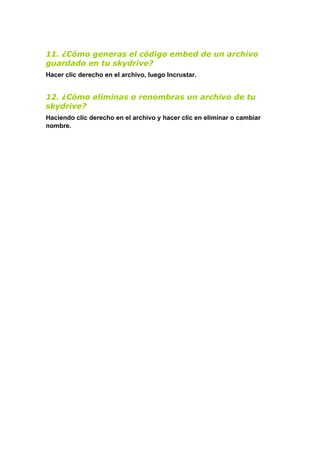 11. ¿Cómo generas el código embed de un archivo
guardado en tu skydrive?
Hacer clic derecho en el archivo, luego Incrustar.


12. ¿Cómo eliminas o renombras un archivo de tu
skydrive?
Haciendo clic derecho en el archivo y hacer clic en eliminar o cambiar
nombre.
 