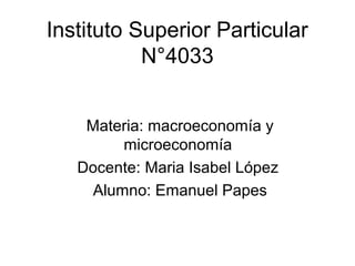 Instituto Superior Particular
           N°4033


    Materia: macroeconomía y
         microeconomía
   Docente: Maria Isabel López
     Alumno: Emanuel Papes
 