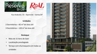 Destaque
• Mais de 15 itens de lazer
• Localização previlegiada
• Terraço com churrasqueira em todas as
unidades
Rua Arabutan, 55 – Aparecida – Santos/SP
Unidades
2 Dormitórios – 82 m² de área útil
3 Dormitórios – 120 m² de área útil
 