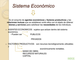 Sistema Económico

   Es el conjunto de agentes económicos y factores productivos y las
 relaciones mutuas que se establecen entre ellos con el objeto de obtener
   bienes y servicios para satisfacer las necesidades de los individuos.

o AGENTES ECONOMICOS: sujetos que actúan dentro del sistema
  económico.
    - Pueden ser   PUBLICOS

                           PRIVADOS

o FACTORES PRODUCTIVOS: son recursos tecnológicamente utilizables
  y
                            económicamente rentables.
             MANO DE OBRA
             RECURSOS NATURALES
             CAPITAL
                                                           INDICE
 