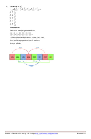 Bimbel SNMPTN 2012 TPA by Pak Anang (http://pak-anang.blogspot.com) Halaman 11
18. (SNMPTN 2010)(SNMPTN 2010)(SNMPTN 2010)(SNMPTN 2010)
1
>
>FF
, 2
?
>FF
, 1
>
>F
, 2
?
>FF
, 3
@
>FF
, 4
E
>FF
, 3
@
>FF
, ....
A. 1
>
>FF
B. 2
?
>FF
C. 3
@
>FF
D. 4
E
>FF
E. 5
B
>FF
Pembahasan:Pembahasan:Pembahasan:Pembahasan:
Ubah dulu menjadi pecahan biasa.
>F>
>FF
,
?F?
>FF
,
>F>
>FF
,
?F?
>FF
,
@F@
>FF
,
EFE
>FF
,
@F@
>FF
, ....
Terlihat penyebutnya semua sama, yaitu 100.
Dan pembilangnya membentuk barisan.
Barisan 3 larik.
101 202 101 202 303 404 303 444400004444
+303
+101 +101
+101 +101
 