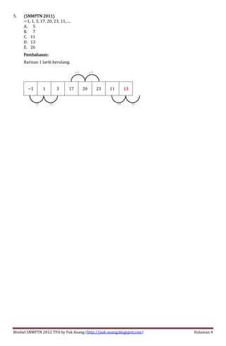 Bimbel SNMPTN 2012 TPA by Pak Anang (http://pak-anang.blogspot.com) Halaman 4
5. (SNMPTN 2011)(SNMPTN 2011)(SNMPTN 2011)(SNMPTN 2011)
<1, 1, 3, 17, 20, 23, 11, ....
A. 05
B. 07
C. 11
D. 13
E. 26
Pembahasan:Pembahasan:Pembahasan:Pembahasan:
Barisan 1 larik berulang.
<1 1 3 17 20 23 11 13131313
+2+2
+3 +3
+2+2
 