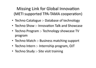 Missing 
Link 
for 
Global 
Innova<on 
(METI 
supported 
TPA-­‐TAMA 
coopera<on) 
• Techno 
Catalogue 
:-­‐ 
Database 
of 
technology 
• Techno 
Show 
:-­‐ 
Innova<on 
Talk 
and 
Showcase 
• Techno 
Program 
:-­‐ 
Technology 
showcase 
TV 
program 
• Techno 
Match 
:-­‐ 
Business 
matching 
support 
• Techno 
Intern 
:-­‐ 
Internship 
program, 
OJT 
• Techno 
Study 
:-­‐ 
Site 
visit 
training 
