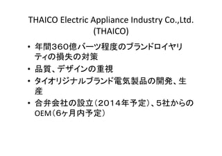 THAICO 
Electric 
Appliance 
Industry 
Co.,Ltd. 
(THAICO) 
• 年間３６０億バーツ程度のブランドロイヤリ 
ティの損失の対策 
• 品質、デザインの重視 
• タイオリジナルブランド電気製品の開発、生 
産 
• 合弁会社の設立（２０１４年予定）、５社からの 
OEM（６ヶ月内予定） 
 