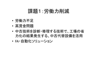 課題１：労働力削減 
• 労働力不足 
• 高賃金問題 
• 中古技術を診断・修理する技術で、工場の省 
力化の結果発生する、中古代替設備を活用 
• FA・自動化ソリューション 
 