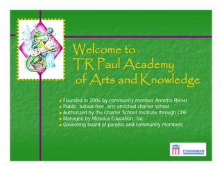 Welcome to
    TR Paul Academy
    of Arts and Knowledge
Founded in 2006 by community member Annette Riesel
Public, tuition-free, arts enriched charter school
Authorized by the Charter School Institute through CDE
Managed by Mosaica Education, Inc.
Governing board of parents and community members
 