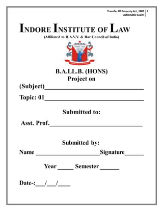 Transfer Of Property Act, 1882
Actionable Claim
1
INDORE INSTITUTE OF LAW
(Affiliated to D.A.V.V. & Bar Council of India)
B.A.LL.B. (HONS)
Project on
(Subject)_______________________________
Topic: 01_______________________________
Submitted to:
Asst. Prof._____________________________
Submitted by:
Name ____________________Signature______
Year _____ Semester ______
Date-:___/___/____
 