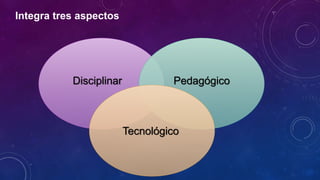 Integra tres aspectos
Disciplinar Pedagógico
Tecnológico
 