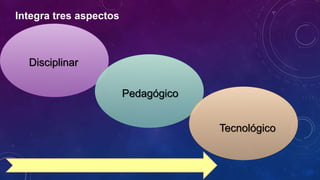 Integra tres aspectos
Disciplinar
Pedagógico
Tecnológico
 