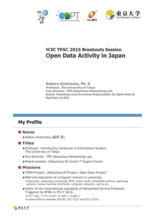 Noboru Koshizuka, Ph. D
Professor, The University of Tokyo
Vice Director, YRP Ubiquitous Networking Lab.
Board, Vitalizing Local Economy Organization by Open Data &
Big Data (VLED)
3C TPA 2015 Breakouts Session
pen Data Activity in Japan
My Profile
 Name
▶ Noboru Koshizuka (越塚 登)
 Titles
▶ Professor, Interfaculty Initiatives in Information Studies,
The University of Tokyo
▶ Vice Director, YRP Ubiquitous Networking Lab.
▶ Board member, Ubiquitous ID Center/T-Engine Forum
 Missions
▶ TRON Project, Ubiquitous ID Project, Open Data Project
▶ R&D and education of computer science in university
! Especially, ubiquitous computing, RFID, smart cards, embedded systems, operating
systems, human-machine interfaces, computer networks, and so on…
▶ Editor of the international standards of Networked Service Protocols
Triggered by RFIDs in ITU-T SG16.
! ITU-T Rec. F.771, H.621, H. 642.1, H.642.3
! Liaison Officer between ISO/IEC JTC1 SC31 and ITU-T SG16
 