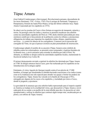 Túpac Amaru<br />(José Gabriel Condor canqui o Quivicanqui). Revolucionario peruano, descendiente de los incas (Surimaná, 1741 - Cuzco, 1781). Era el cacique de Surimaná, Tungasuca y Pampamarca, bisnieto de Juana Pilco-Huaco, la hija del último soberano inca, Túpac Amaru I (ejecutado por los españoles en 1572). <br />Se educó con los jesuitas de Cuzco e hizo fortuna en negocios de transporte, minería y tierras. Su prestigio entre los indios y mestizos le permitió encabezar una rebelión contra las autoridades españolas del Perú en 1780; dicha rebelión (precedida por otras similares) estalló por el descontento de la población contra los tributos y prestaciones obligatorias de trabajo que imponían los españoles (mitas, obrajes, repartimientos, servicios…) y contra los abusos de los corregidores. Comenzó con la ejecución del corregidor de Tinta, sin que al parecer existiera un plan premeditado de insurrección. <br />Condorcanqui adoptó el nombre de su ancestro (Túpac Amaru) como símbolo de rebeldía contra los colonizadores, se presentó como restaurador y legítimo heredero de la dinastía inca, y envió emisarios para extender la rebelión por todo el Perú. No obstante, su rebeldía se dirigía contra las autoridades españolas locales, manteniendo la ficción de lealtad al rey Carlos III. <br />El primer destacamento enviado a reprimir la rebelión fue derrotado por Túpac Amaru en 1780. Se dirigió entonces hacia Cuzco, pero fue rechazado por los españoles en las inmediaciones de la antigua capital. <br />Entretanto, el virrey Agustín de Jáuregui mandó contra él un ejército de 17.000 hombres, al tiempo que desalentaba la rebeldía haciendo concesiones a los indios (como crear en la Audiencia una sala especial para atender sus quejas o limitar los poderes de los corregidores). Túpac Amaru fue vencido en la batalla de Checacupe (1781), entregado por algunos de los suyos a los españoles, y trasladado por éstos a Cuzco, donde le juzgaron y ejecutaron. <br />La gravedad de la amenaza que esta rebelión había representado para el imperio español en América se tradujo en la crueldad del virrey, que descuartizó a Túpac Amaru y envió cada parte de su cuerpo a un pueblo de la zona rebelde para dar a la ejecución un valor ejemplarizante y sofocar la rebelión (que continuó algún tiempo más, encabezada por un primo y un sobrino de Túpac Amaru).<br />Túpac Amaru II<br />José Gabriel Condorcanqui Noguera (Tinta, Perú, 19 de marzo de 1738 - Cuzco, 18 de mayo de 1781) mayormente conocido como quot;
Túpac Amaru IIquot;
, fue hijo de Miguel Condorcanqui y Rosa Noguera, descendía de Tupac Amaru I, último inca del Perú, quien fuera ejecutado por los españoles en el siglo XVI. Jose Gabriel por su condicion de indio noble estudió en el colegio San Francisco de Borja en Cusco por lo que tuvo una buena educación. Él lideró la denominada Gran Rebelión iniciada el 4 de noviembre de 1780 con la captura, y posterior ejecución, del corregidor Antonio de Arriaga por José Gabriel y sus hombres. 1<br />Curaca de Surimana, Tungasuca y Pampamarca, era adinerado, dedicado al comercio. Se trataba de un personaje de origen mestizo en el que confluía la sangre del Sapa inca Túpac Amaru con la de los criollos. De hecho, durante una gran parte de su vida, habiendo sido criado hasta los 12 años por el sacerdote criollo Antonio López de Sosa y luego en el Colegio San Francisco de Borja, mostró preferencia por lo criollo, llegando a dominar el latín y utilizando refinadas vestimentas hispanas,2 pero posteriormente se vistió como un noble inca y fue excomulgado de la Iglesia Católica.<br />Fue el primero en pedir la libertad de toda América de cualquier dependencia, tanto de España como de su monarca, implicando esto no sólo la mera separación política sino la eliminación de diversas formas de explotación indígena (mita minera, reparto de mercancías, obrajes) así como de los corregimientos, alcabalas y aduanas (14 de noviembre de 1780). Además decretó la abolición de la esclavitud negra por primera vez en América (16 de noviembre de 1780). Su movimiento constituyó un parteaguas, debido al cual las autoridades coloniales eliminaron a la clase indígena noble y acrecentaron la represión contra lo andino, por el temor de que algo así volviera a repetirse.<br />En el Perú ha sido reconocido como el fundador de la identidad nacional1 peruana. Fue una figura capital para el régimen velasquista (1968-1975) y desde entonces ha permanecido en el imaginario popular reivindicado.<br />