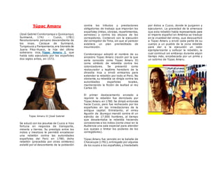 Túpac Amaru
(José Gabriel Condorcanqui o Quivicanqui;
Surimaná, 1741 - Cuzco, 1781)
Revolucionario peruano descendiente de
los incas. Cacique de Surimaná,
Tungasuca y Pampamarca, era bisnieto de
Juana Pilco-Huaco, la hija del último
soberano inca, Túpac Amaru I, que
había sido ejecutado por los españoles
dos siglos antes, en 1572.
Túpac Amaru II [José Gabriel
Se educó con los jesuitas de Cuzco e hizo
fortuna en negocios de transporte,
minería y tierras. Su prestigio entre los
indios y mestizos le permitió encabezar
una rebelión contra las autoridades
españolas del Perú en 1780; dicha
rebelión (precedida por otras similares)
estalló por el descontento de la población
contra los tributos y prestaciones
obligatorias de trabajo que imponían los
españoles (mitas, obrajes, repartimientos,
servicios) y contra los abusos de los
corregidores. Comenzó con la ejecución
del corregidor de Tinta, sin que al parecer
existiera un plan premeditado de
insurrección.
Condorcanqui adoptó el nombre de su
ancestro Túpac Amaru (razón por la que
sería conocido como Túpac Amaru II)
como símbolo de rebeldía contra los
colonizadores. Se presentó como
restaurador y legítimo heredero de la
dinastía inca y envió emisarios para
extender la rebelión por todo el Perú. No
obstante, su rebeldía se dirigía contra las
autoridades españolas locales,
manteniendo la ficción de lealtad al rey
Carlos III.
El primer destacamento enviado a
reprimir la rebelión fue derrotado por
Túpac Amaru en 1780. Se dirigió entonces
hacia Cuzco, pero fue rechazado por los
españoles en las inmediaciones de la
antigua capital. Entretanto, el virrey
Agustín de Jáuregui mandó contra él un
ejército de 17.000 hombres, al tiempo
que desalentaba la rebeldía haciendo
concesiones a los indios (como crear en la
Audiencia una sala especial para atender
sus quejas o limitar los poderes de los
corregidores).
Túpac Amaru fue vencido en la batalla de
Checacupe (1781), entregado por algunos
de los suyos a los españoles, y trasladado
por éstos a Cuzco, donde le juzgaron y
ejecutaron. La gravedad de la amenaza
que esta rebelión había representado para
el imperio español en América se tradujo
en la crueldad del virrey, que descuartizó
a Túpac Amaru y envió cada parte de su
cuerpo a un pueblo de la zona rebelde
para dar a la ejecución un valor
ejemplarizante y sofocar la rebelión, la
cual continuó sin embargo durante algún
tiempo más, encabezada por un primo y
un sobrino de Túpac Amaru.
 