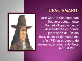 José Gabriel Condorcanqui
Noguera actualmente
llamado Túpac Amaru y
descendiente en quinta
generación del último
inca, nació 19 de marzo del
año 1740 en el pueblo de
Surimaná, provincia de Tinta
(actual Perú).
 