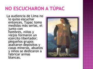 La audiencia de Lima no
lo quiso escuchar
entonces, Túpac tomo
medidas más serias, el
junto con
hombres, niños y
viejos formaron un
ejercito libertador;
pequeños grupos
asaltaron depósitos y
casas mineras, abuelos
y niños se dedicaron a
fabricar armas
blancas.