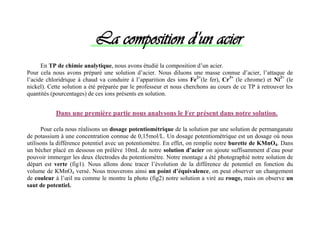 La composition d’un acier
En TP de chimie analytique, nous avons étudié la composition d’un acier.
Pour cela nous avons préparé une solution d’acier. Nous diluons une masse connue d’acier, l’attaque de
l’acide chloridrique à chaud va conduire à l’apparition des ions Fe2+
(le fer), Cr3+
(le chrome) et Ni2+
(le
nickel). Cette solution a été préparée par le professeur et nous cherchons au cours de ce TP à retrouver les
quantités (pourcentages) de ces ions présents en solution.
Dans une première partie nous analysons le Fer présent dans notre solution.
Pour cela nous réalisons un dosage potentiométrique de la solution par une solution de permanganate
de potassium à une concentration connue de 0,15mol/L. Un dosage potentiométrique est un dosage où nous
utilisons la différence potentiel avec un potentiomètre. En effet, on remplie notre burette de KMnO4. Dans
un bécher placé en dessous on prélève 10mL de notre solution d’acier on ajoute suffisamment d’eau pour
pouvoir immerger les deux électrodes du potentiomètre. Notre montage a été photographié notre solution de
départ est verte (fig1). Nous allons donc tracer l’évolution de la différence de potentiel en fonction du
volume de KMnO4 versé. Nous trouverons ainsi un point d’équivalence, on peut observer un changement
de couleur à l’œil nu comme le montre la photo (fig2) notre solution a viré au rouge, mais on observe un
saut de potentiel.
 