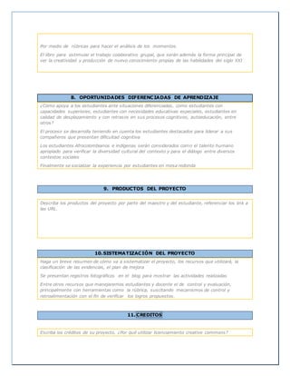 Por medio de rúbricas para hacer el análisis de los momentos.
El libro para estimular el trabajo colaborativo grupal, que serán además la forma principal de
ver la creatividad y producción de nuevo conocimiento propias de las habilidades del siglo XXI
8. OPORTUNIDADES DIFERENCIADAS DE APRENDIZAJE
¿Cómo apoya a los estudiantes ante situaciones diferenciadas, como estudiantes con
capacidades superiores, estudiantes con necesidades educativas especiales, estudiantes en
calidad de desplazamiento y con retrasos en sus procesos cognitivos, autoeducación, entre
otros?
El proceso se desarrolla teniendo en cuenta los estudiantes destacados para liderar a sus
compañeros que presentan dificultad cognitiva
Los estudiantes Afrocolombianos e indígenas serán considerados como el talento humano
apropiado para verificar la diversidad cultural del contexto y para el diálogo entre diversos
contextos sociales
Finalmente se socializar la experiencia por estudiantes en mesa redonda
9. PRODUCTOS DEL PROYECTO
Describa los productos del proyecto por parte del maestro y del estudiante, referenciar los link a
las URL.
10.SISTEMATIZACIÓN DEL PROYECTO
Haga un breve resumen de cómo va a sistematizar el proyecto, los recursos que utilizará, la
clasificación de las evidencias, el plan de mejora
Se presentan registros fotográficos en el blog para mostrar las actividades realizadas
Entre otros recursos que manejaremos estudiantes y docente el de control y evaluación,
principalmente con herramientas como la rúbrica, suscitando mecanismos de control y
retroalimentación con el fin de verificar los logros propuestos.
11. CREDITOS
Escriba los créditos de su proyecto, ¿Por qué utilizar licenciamiento creative commons?
 