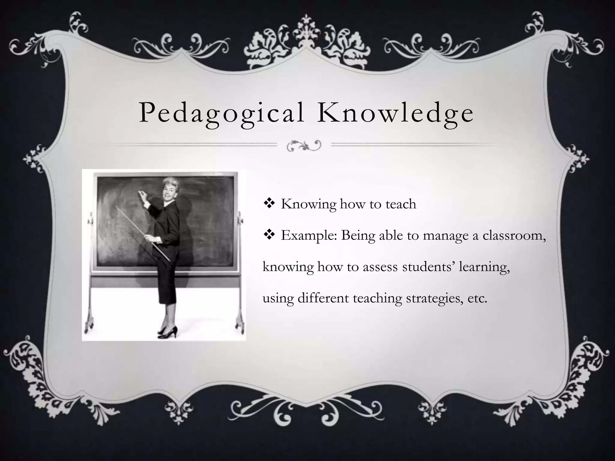 Pedagogical KnowledgeKnowing how to teachExample: Being able to manage a classroom, knowing how to assess students’ learning,  using different teaching strategies, etc.