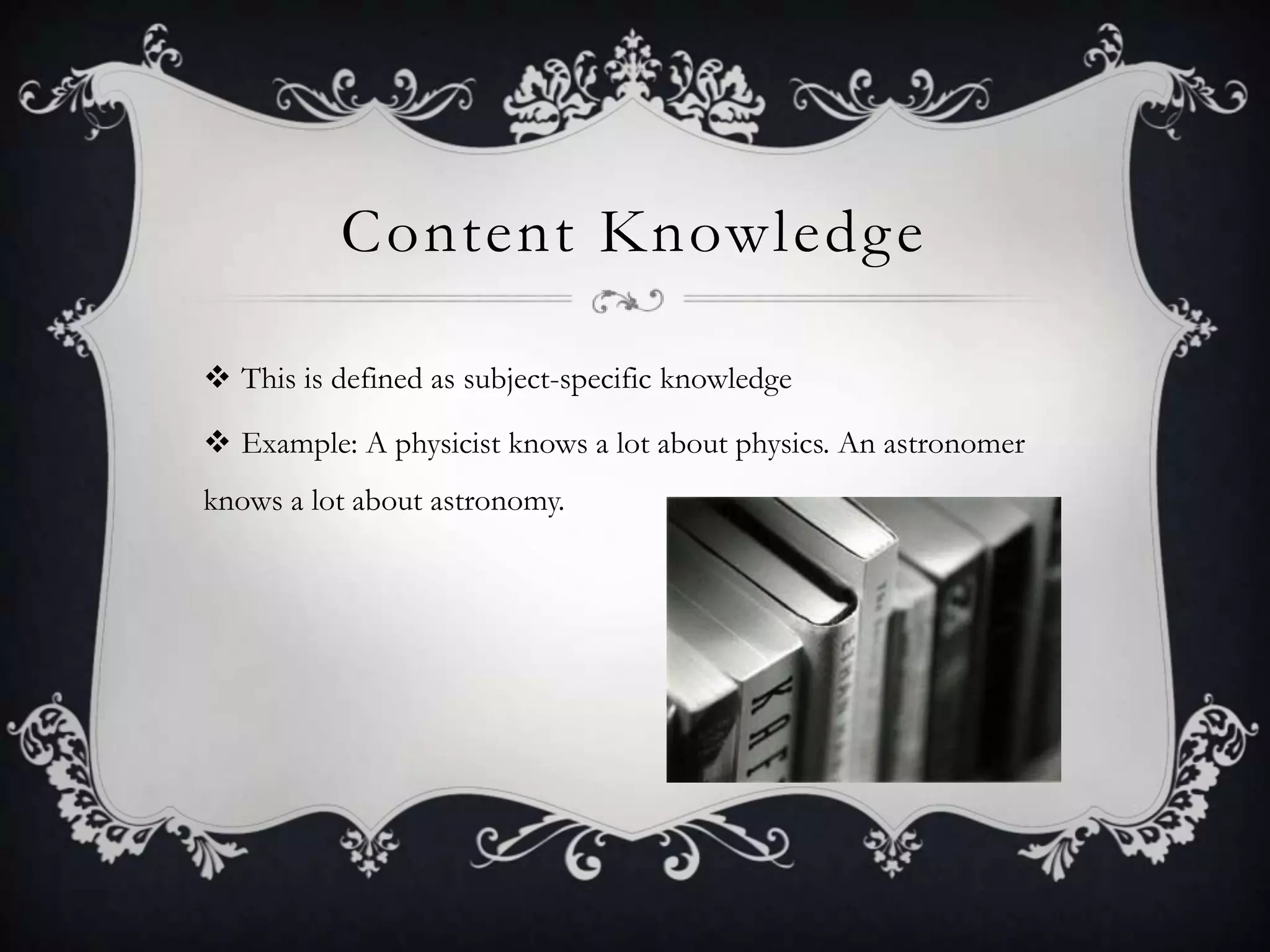 Content KnowledgeThis is defined as subject-specific knowledgeExample: A physicist knows a lot about physics. An astronomer knows a lot about astronomy. 