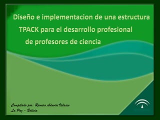 Diseño e implementacion de una estructura TPACK para el desarrollo profesional de profesores de ciencia Compilado por:Ramiro Aduviri Velasco La Paz - Bolivia 