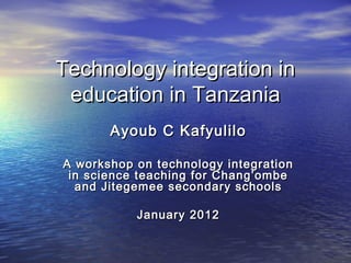 Technology integration in
 education in Tanzania
       Ayoub C Kafyulilo

A workshop on technology integration
 in science teaching for Chang’ombe
  and Jitegemee secondary schools

           January 2012
 