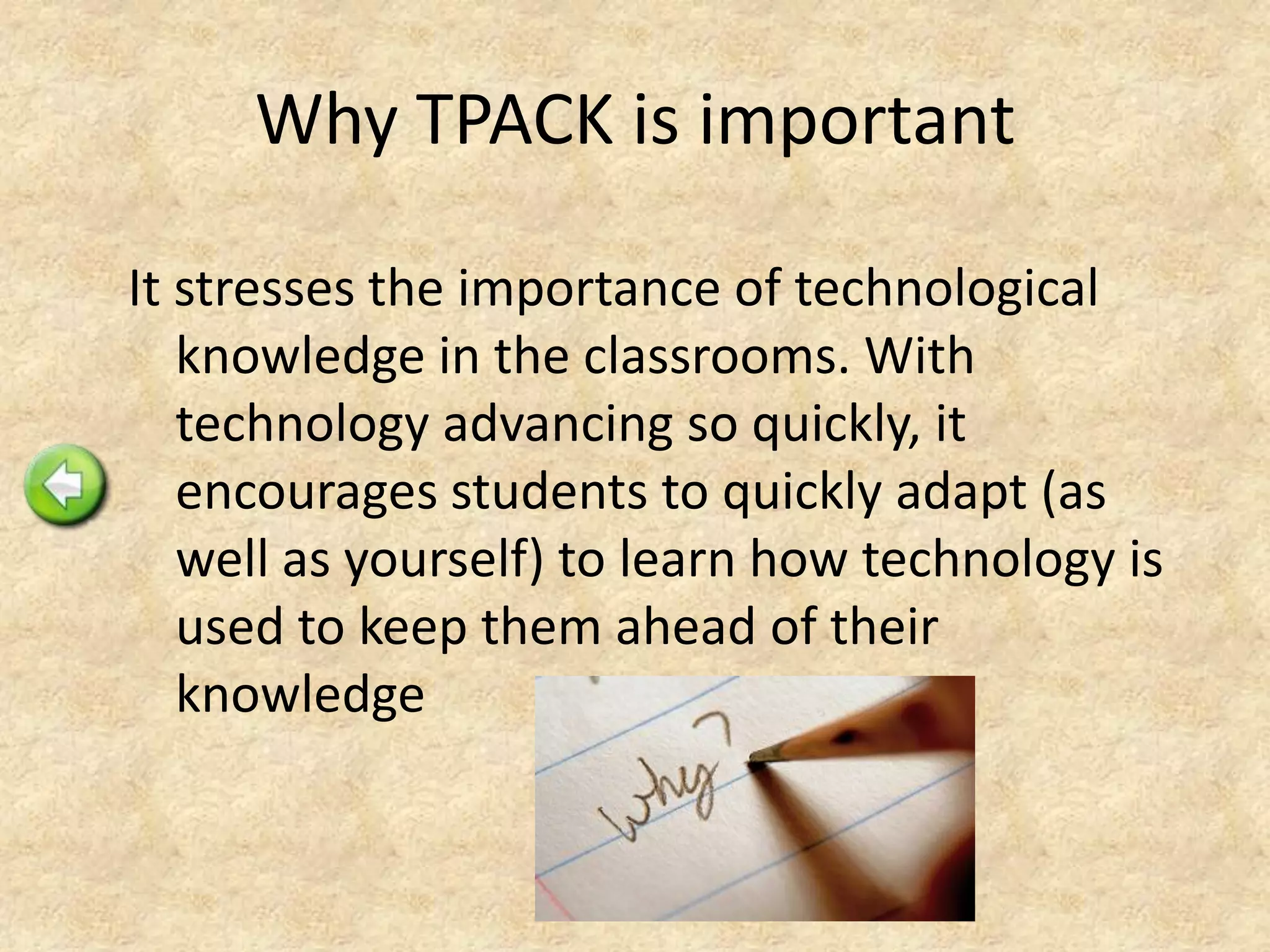 Why TPACK is important
It stresses the importance of technological
knowledge in the classrooms. With
technology advancing so quickly, it
encourages students to quickly adapt (as
well as yourself) to learn how technology is
used to keep them ahead of their
knowledge