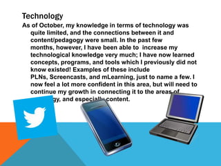 Technology
As of October, my knowledge in terms of technology was
quite limited, and the connections between it and
content/pedagogy were small. In the past few
months, however, I have been able to increase my
technological knowledge very much; I have now learned
concepts, programs, and tools which I previously did not
know existed! Examples of these include
PLNs, Screencasts, and mLearning, just to name a few. I
now feel a lot more confident in this area, but will need to
continue my growth in connecting it to the areas of
pedagogy, and especially content.

 