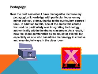 Pedagogy
Over the past semester, I have managed to increase my
pedagogical knowledge with particular focus on my
minor subject, drama, thanks to the curriculum course I
took. In addition to this, one of the areas this course
focused on particularly was integrating technology
authentically within the drama classroom. As a result, I
now feel more comfortable as an educator overall, but
especially as one who can utilize technology in creative
and meaningful ways in the classroom.

 