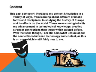 Content
This past semester I increased my content knowledge in a
variety of ways, from learning about different dramatic
forms and disciplines, to studying the history of Europe
and its effects on the world. These areas comingled with
my advancement in technological knowledge, creating
stronger connections than those which existed before.
With that said, though, I am still somewhat unsure about
the connections between technology and content, as this
is an area which is still fairly new to me.

 