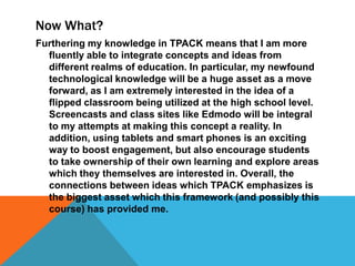 Now What?
Furthering my knowledge in TPACK means that I am more
fluently able to integrate concepts and ideas from
different realms of education. In particular, my newfound
technological knowledge will be a huge asset as a move
forward, as I am extremely interested in the idea of a
flipped classroom being utilized at the high school level.
Screencasts and class sites like Edmodo will be integral
to my attempts at making this concept a reality. In
addition, using tablets and smart phones is an exciting
way to boost engagement, but also encourage students
to take ownership of their own learning and explore areas
which they themselves are interested in. Overall, the
connections between ideas which TPACK emphasizes is
the biggest asset which this framework (and possibly this
course) has provided me.

 