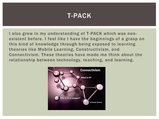 T-PACK
I also grew in my understanding of T -PACK which was nonexistent before. I feel like I have the beginnings of a grasp on
this kind of knowledge through being exposed to learning
theories like Mobile Learning, Constructivism, and
Connectivism. These theories have made me think about the
relationship between technology, teaching, and learning.

 