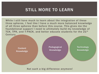 STILL MORE TO LEARN
While I still have much to learn about the integration of these
three spheres, I feel like I have a much more balanced knowledge
of all three spheres than before this course. This gives me the
foundational support I need to ultimately build my knowledge of
TCK, TPK, and T-PACK, and better educate students for the 21 st
Century.

Content
Knowledge

Pedagogical
Knowledge

Not such a big difference anymore!

Technology
Knowledge

 