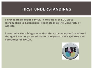 FIRST UNDERSTANDINGS
I first learned about T-PACK in Module 5 of EDU 210:
Introduction to Educational Technology at the University of
Alberta
I created a Venn Diagram at that time to conceptualize where I
thought I was at as an educator in regards to the spheres and
categories of TPACK.

 