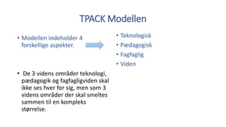 TPACK Modellen
• Modellen indeholder 4
forskellige aspekter.
• De 3 videns områder teknologi,
pædagogik og fagfagligviden skal
ikke ses hver for sig, men som 3
videns områder der skal smeltes
sammen til en kompleks
størrelse.
• Teknologisk
• Pædagogisk
• Fagfaglig
• Viden
 