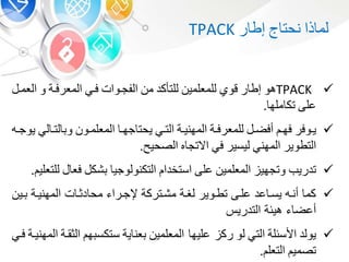 ‫ذا‬ ‫لم‬‫نحت‬‫ر‬ ‫إط‬TPACK
TPACK‫هو‬‫ر‬ ‫إط‬‫قو‬‫للمعلمي‬‫للتأكد‬‫م‬‫الفجبوات‬‫فب‬‫المعرفبة‬‫و‬‫ال‬‫عمب‬
‫على‬‫مله‬ ‫تك‬.
‫بوفر‬‫ب‬‫ي‬‫ب‬‫ب‬‫فه‬‫ب‬‫ب‬‫أفض‬‫بة‬‫ب‬‫للمعرف‬‫بة‬‫ب‬‫المهني‬‫ب‬‫ب‬‫الت‬‫ب‬‫ب‬‫جه‬ ‫يحت‬‫بو‬‫ب‬‫المعلم‬‫ب‬‫ب‬‫لت‬ ‫و‬‫ل‬‫به‬‫ب‬‫يوج‬
‫التطوير‬‫المهن‬‫ليسير‬‫ف‬‫ه‬ ‫االتج‬‫الصحي‬.
‫تدريب‬‫وتجهي‬‫المعلمي‬‫على‬‫استخدا‬‫التكنولوجي‬‫شك‬‫فع‬‫للتعلي‬.
‫بي‬ ‫المهنيبة‬ ‫ت‬ ‫دوب‬ ‫مح‬ ‫إلجبرا‬ ‫مشبتركة‬ ‫لشبة‬ ‫تطبوير‬ ‫علبى‬ ‫عد‬ ‫يسب‬ ‫أنبه‬ ‫كم‬
‫التدري‬ ‫هيئة‬ ‫أعض‬
‫يولد‬‫األسئلة‬‫الت‬‫لو‬‫عليه‬ ‫رك‬‫المعلمي‬‫ية‬ ‫عن‬‫ه‬ ‫ستكس‬‫ال‬‫وقبة‬‫المهنيبة‬‫فب‬
‫تصمي‬‫ا‬‫لتعل‬.
 