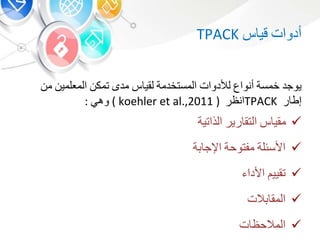 ‫أدوات‬‫قي‬TPACK
‫يوجد‬‫خمسة‬‫أنواع‬‫لألدوات‬‫المستخدمة‬‫لقي‬‫مد‬‫تمك‬‫المعلمي‬‫م‬
‫ر‬ ‫إط‬TPACK‫انظر‬koehler et al.,2011 ))‫وه‬:
‫مقي‬‫رير‬ ‫التق‬‫الذاتية‬
‫األسئلة‬‫مفتوحة‬‫ة‬ ‫اإلج‬
‫تقيي‬‫األدا‬
‫الت‬ ‫المق‬
‫ت‬ ‫المالحظ‬
 