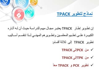 ‫نماذج‬‫لتطوير‬TPACK
‫إ‬‫بوير‬‫ب‬‫تط‬‫ر‬ ‫ب‬‫ب‬‫إط‬TPACK‫بر‬‫ب‬ ‫يعت‬‫ب‬‫ب‬‫مج‬‫ب‬‫ب‬‫مه‬‫بة‬‫ب‬‫للدراس‬‫بث‬‫ب‬‫حي‬‫أ‬‫به‬‫ب‬‫ل‬‫ره‬ ‫ب‬‫ب‬‫أو‬
‫يبببر‬ ‫الك‬‫علبببى‬‫تعلبببي‬‫المعلمبببي‬‫وتطبببويره‬‫المهنببب‬‫لبببذا‬‫تنقسببب‬‫ل‬ ‫أسببب‬‫يب‬
‫تطوي‬‫ر‬TPACK‫إلى‬‫والوة‬‫أقس‬:
‫من‬PCK‫إلى‬TPACK
‫من‬TPK‫إلى‬TPACK
‫تطوير‬PCK‫و‬TPACKً‫معا‬
 