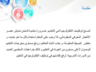 ‫مقدمة‬
‫أ‬‫صبب‬‫بب‬‫ب‬‫توظي‬‫التكنولوجيبب‬‫بب‬‫ب‬‫ف‬‫ببي‬‫ب‬‫التعل‬‫ضببرور‬‫ببة‬‫ب‬‫حتمي‬‫فببنح‬‫ببي‬‫ب‬‫نع‬‫ببر‬‫ب‬‫عص‬
‫ر‬ ‫االنفج‬‫المعرف‬‫ت‬ ‫المعلوم‬،‫لذا‬‫وجب‬‫على‬‫المعل‬‫استخدا‬‫كب‬‫مب‬‫هبو‬‫جد‬‫يبد‬،‫و‬
‫متطور‬‫سيط‬ ‫لت‬‫المعلومة‬،‫و‬‫جذب‬‫ه‬ ‫انت‬‫المتعل‬،‫ورفع‬‫مسبتو‬‫مخرجب‬‫ت‬‫التعلبي‬
‫للوصو‬‫ألعلى‬‫مستو‬‫م‬‫الجود‬‫ف‬‫التعلي‬‫و‬‫لذلك‬‫يت‬‫اعطب‬‫المعل‬‫مبي‬‫العديبد‬
‫م‬‫الدورات‬‫ية‬ ‫التدري‬‫لرفع‬‫ته‬ ‫كف‬‫ف‬‫توظي‬‫التكنولوجي‬‫ف‬‫ا‬‫لتعلي‬.
 