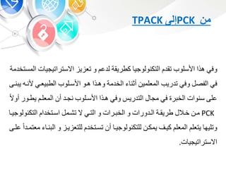 ‫من‬PCK‫إلى‬TPACK
‫وف‬‫هذا‬‫األسلوب‬‫تقد‬‫التكنولوجي‬‫كطريقة‬‫لدع‬‫و‬‫ي‬ ‫تع‬‫االستراتيجي‬‫ت‬‫المستخدمة‬
‫ف‬‫الفص‬‫وف‬‫تدريب‬‫المعلمي‬‫أون‬‫الخدمة‬‫وهبذا‬‫هبو‬‫األسبلوب‬‫يعب‬ ‫الط‬‫أل‬‫نبه‬‫نبى‬ ‫ي‬
‫على‬‫سنوات‬‫ر‬ ‫الخ‬‫ف‬‫مج‬‫التدري‬‫وف‬‫هبذا‬‫األسبلوب‬‫نجبد‬‫أ‬‫المعلب‬‫يطبو‬‫ر‬‫أوال‬
PCK‫مب‬‫خبال‬‫طريقبة‬‫البدورات‬‫و‬‫برات‬ ‫الخ‬‫و‬‫التب‬‫ال‬‫تشبم‬‫اسبتخدا‬‫التكنولو‬‫جيب‬
‫وتليه‬‫يتعل‬‫المعل‬‫كيب‬‫يمكب‬‫للتكنولوجيب‬‫أ‬‫تسبتخد‬‫يب‬ ‫للتع‬‫و‬‫ال‬‫نب‬‫معتمبدا‬‫علبى‬
‫ت‬ ‫االستراتيجي‬.
 